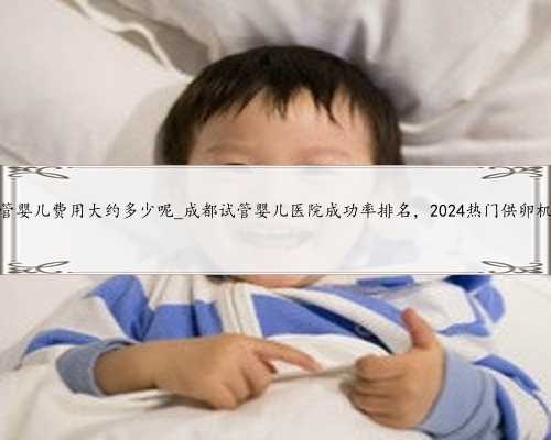 重庆试管婴儿费用大约多少呢_成都试管婴儿医院成功率排名，2024热门供卵机构